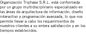 Organización Triphase S.R.L. está conformada por un grupo multidisciplinario especializado en las áreas de arquitectura de información, diseño interactivo y programación avanzada, lo que nos permite llevar a cabo los requerimientos de nuestros clientes a su entera satisfacción y en los tiempos establecidos.